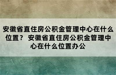 安徽省直住房公积金管理中心在什么位置？ 安徽省直住房公积金管理中心在什么位置办公